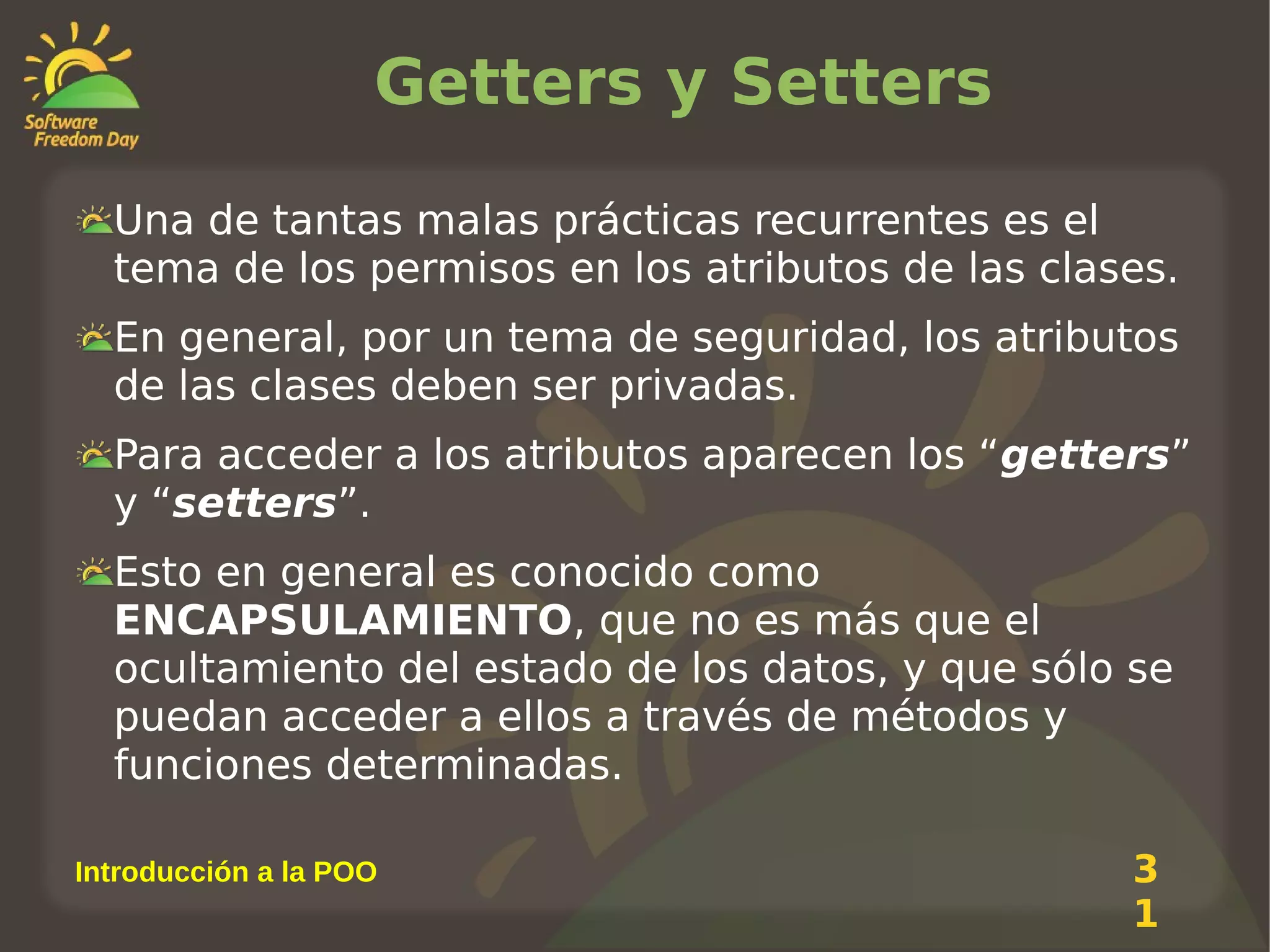 Getters y Setters
Una de tantas malas prácticas recurrentes es el
tema de los permisos en los atributos de las clases.
En general, por un tema de seguridad, los atributos
de las clases deben ser privadas.
Para acceder a los atributos aparecen los “getters”
y “setters”.
Esto en general es conocido como
ENCAPSULAMIENTO, que no es más que el
ocultamiento del estado de los datos, y que sólo se
puedan acceder a ellos a través de métodos y
funciones determinadas.
Introducción a la POO

3
1

 