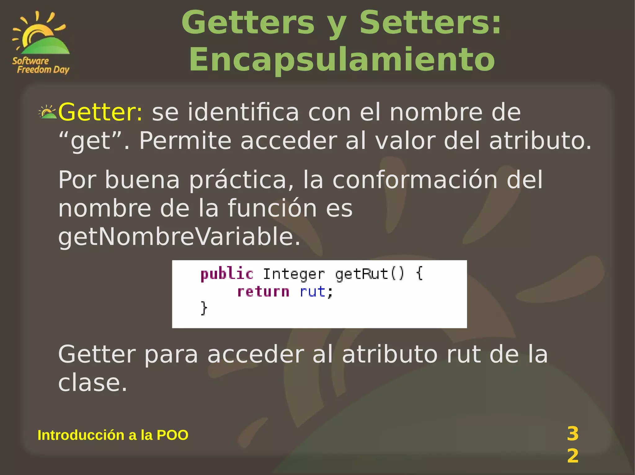 Getters y Setters:
Encapsulamiento
Getter: se identifica con el nombre de
“get”. Permite acceder al valor del atributo.
Por buena práctica, la conformación del
nombre de la función es
getNombreVariable.

Getter para acceder al atributo rut de la
clase.
Introducción a la POO

3
2

 