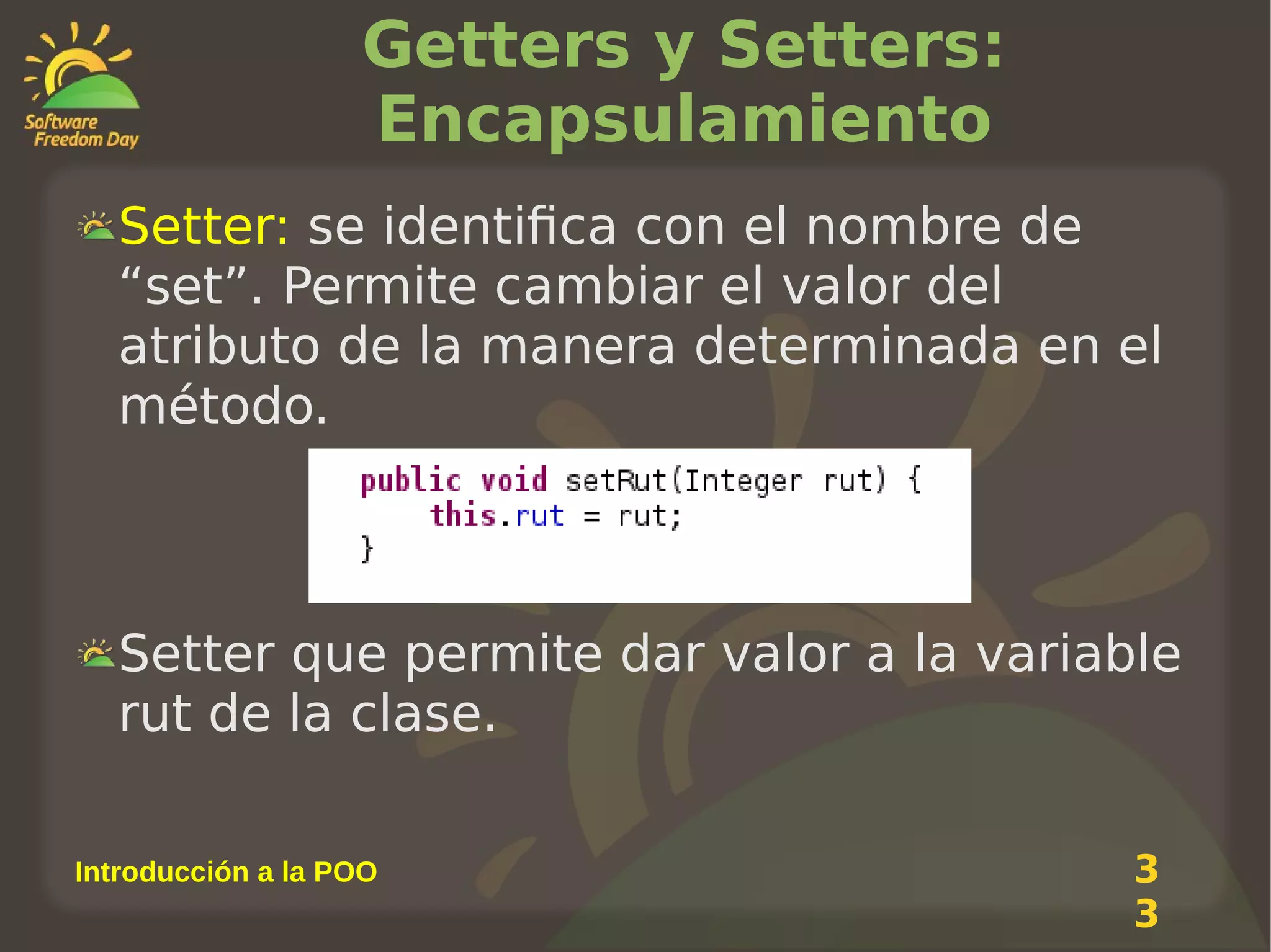 Getters y Setters:
Encapsulamiento
Setter: se identifica con el nombre de
“set”. Permite cambiar el valor del
atributo de la manera determinada en el
método.

Setter que permite dar valor a la variable
rut de la clase.
Introducción a la POO

3
3

 