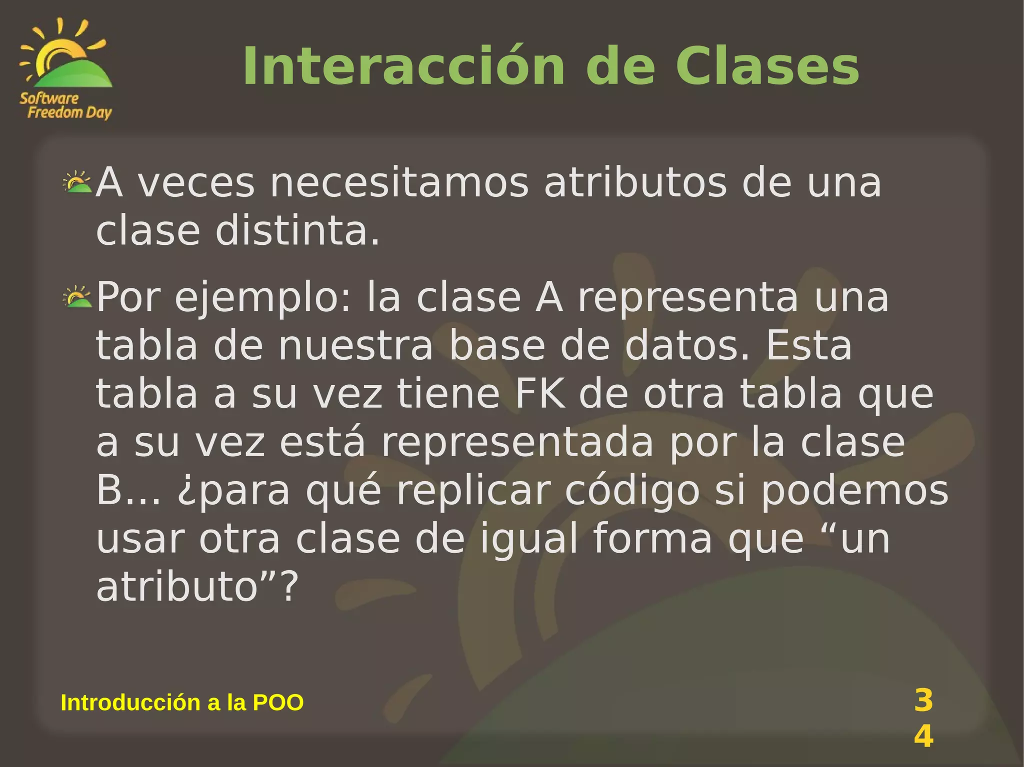 Interacción de Clases
A veces necesitamos atributos de una
clase distinta.
Por ejemplo: la clase A representa una
tabla de nuestra base de datos. Esta
tabla a su vez tiene FK de otra tabla que
a su vez está representada por la clase
B... ¿para qué replicar código si podemos
usar otra clase de igual forma que “un
atributo”?
Introducción a la POO

3
4

 