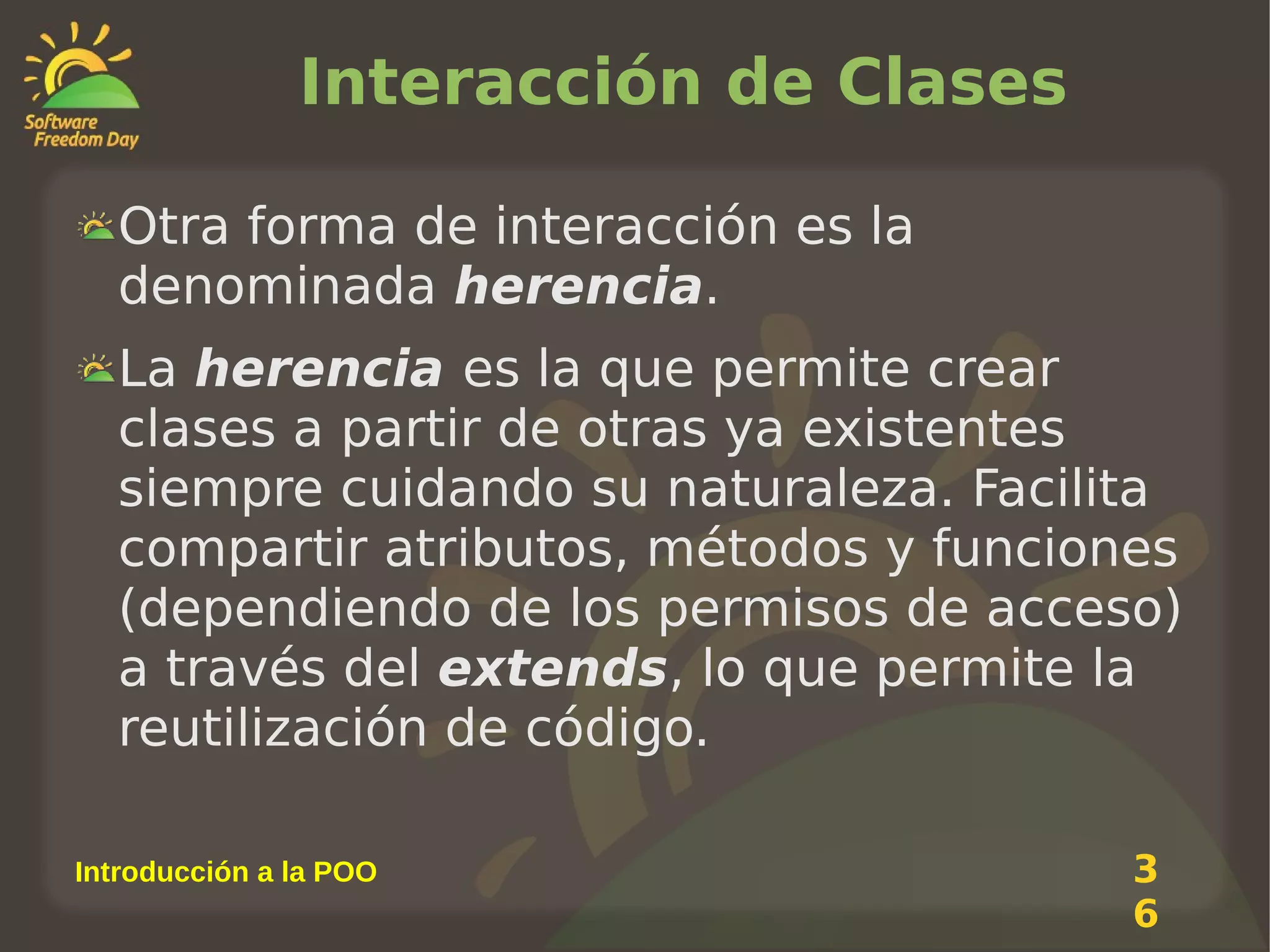 Interacción de Clases
Otra forma de interacción es la
denominada herencia.
La herencia es la que permite crear
clases a partir de otras ya existentes
siempre cuidando su naturaleza. Facilita
compartir atributos, métodos y funciones
(dependiendo de los permisos de acceso)
a través del extends, lo que permite la
reutilización de código.
Introducción a la POO

3
6

 