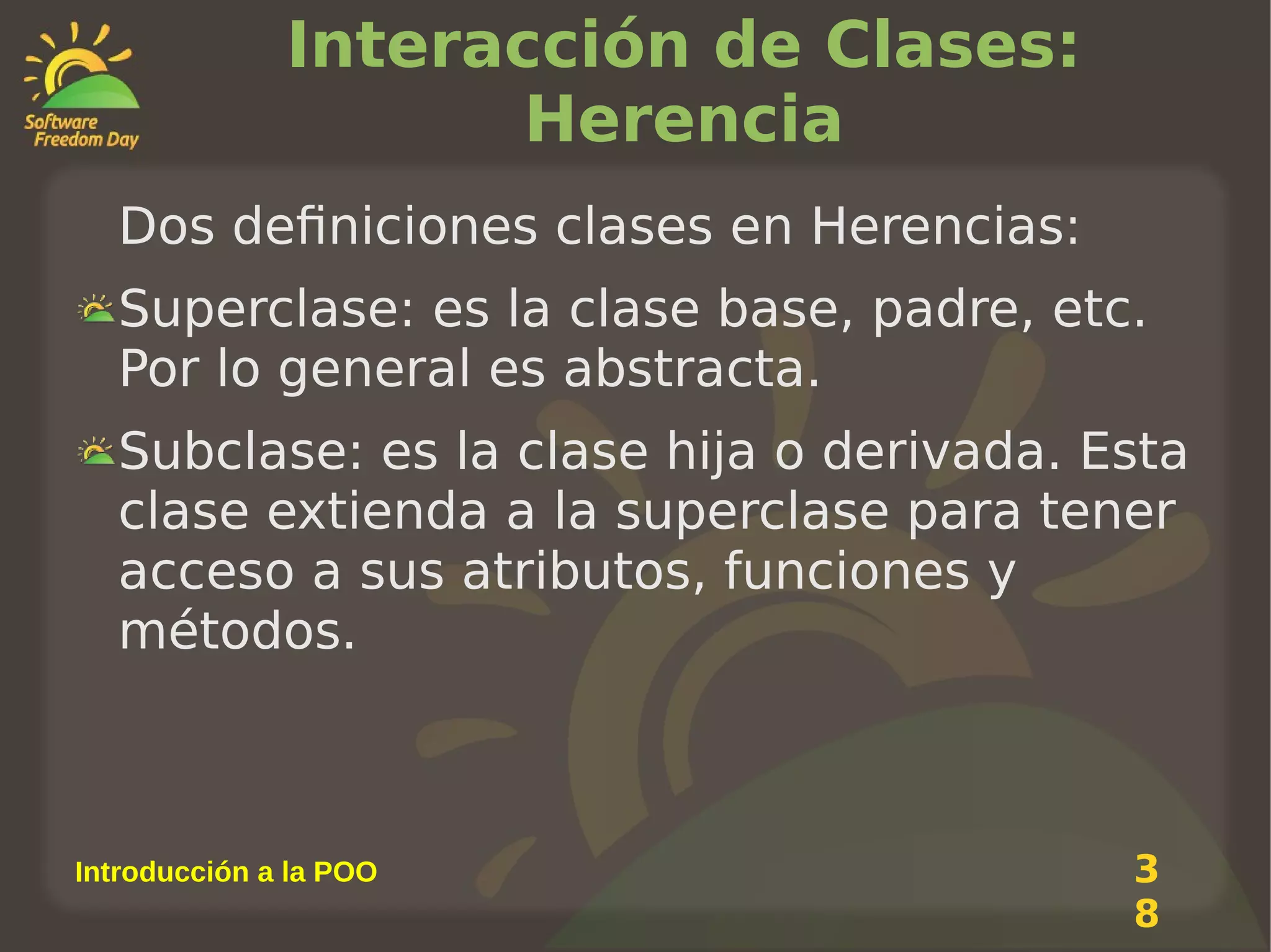 Interacción de Clases:
Herencia
Dos definiciones clases en Herencias:
Superclase: es la clase base, padre, etc.
Por lo general es abstracta.
Subclase: es la clase hija o derivada. Esta
clase extienda a la superclase para tener
acceso a sus atributos, funciones y
métodos.

Introducción a la POO

3
8

 