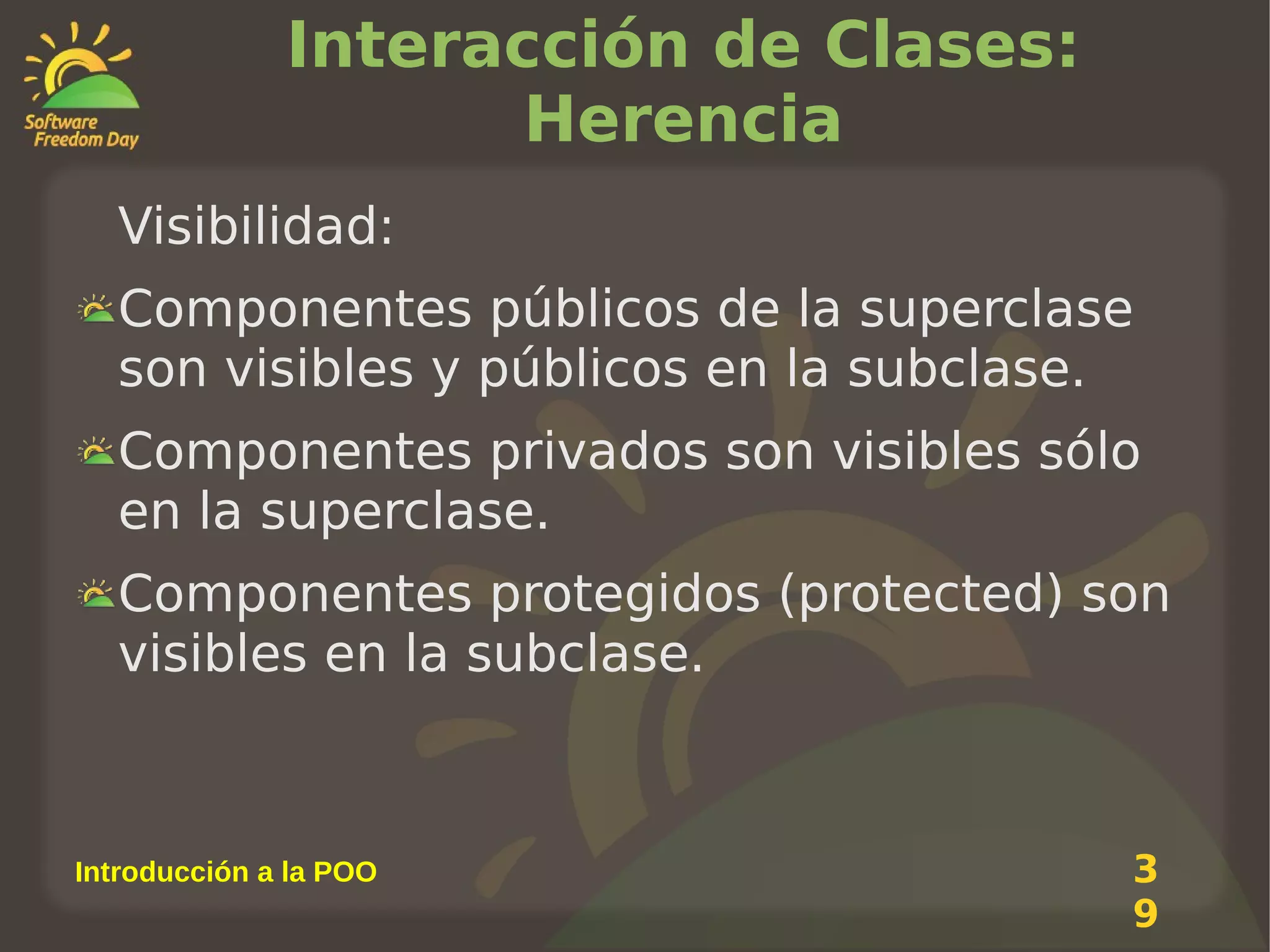 Interacción de Clases:
Herencia
Visibilidad:
Componentes públicos de la superclase
son visibles y públicos en la subclase.
Componentes privados son visibles sólo
en la superclase.
Componentes protegidos (protected) son
visibles en la subclase.

Introducción a la POO

3
9

 