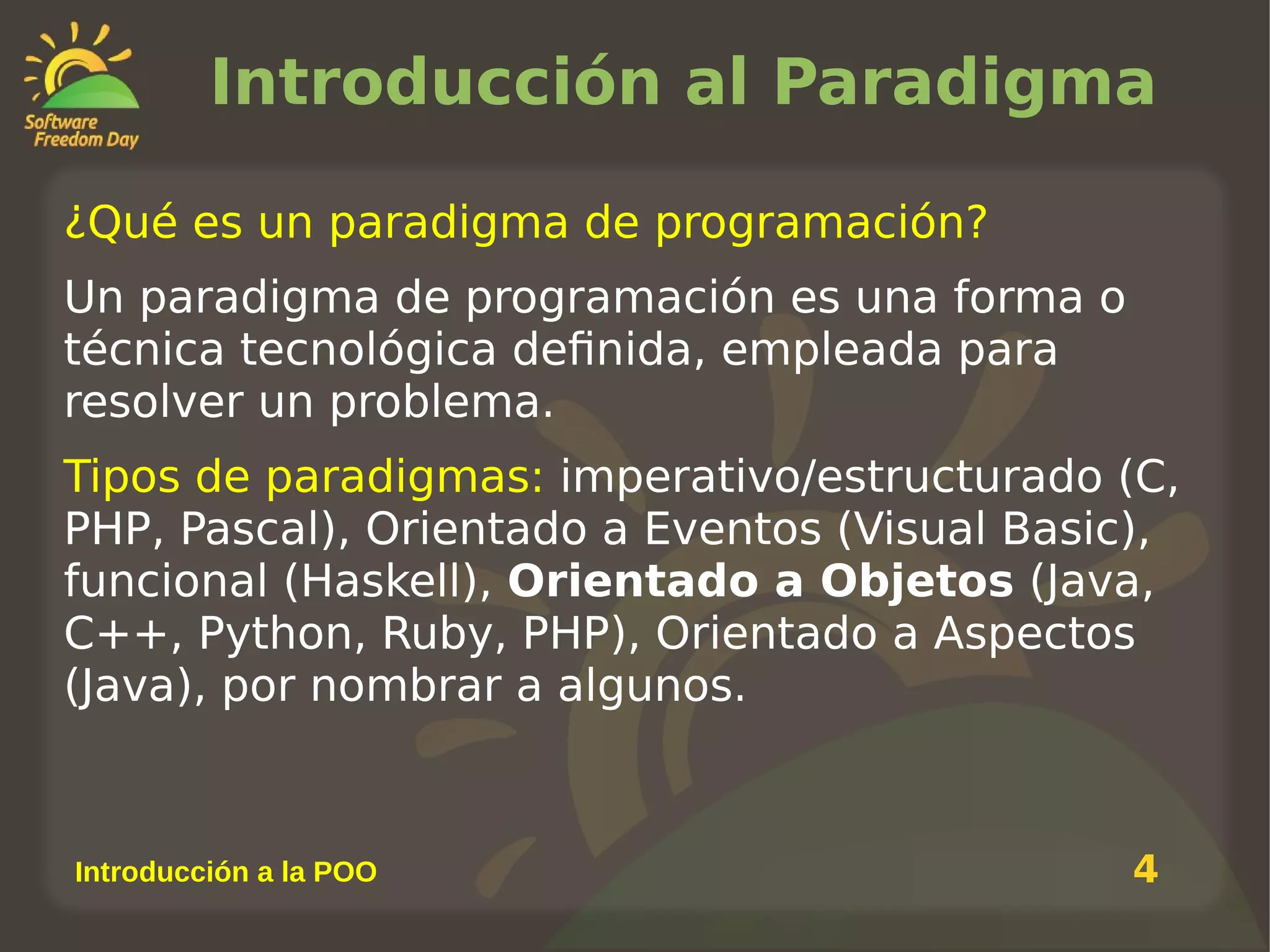 Introducción al Paradigma
¿Qué es un paradigma de programación?
Un paradigma de programación es una forma o
técnica tecnológica definida, empleada para
resolver un problema.
Tipos de paradigmas: imperativo/estructurado (C,
PHP, Pascal), Orientado a Eventos (Visual Basic),
funcional (Haskell), Orientado a Objetos (Java,
C++, Python, Ruby, PHP), Orientado a Aspectos
(Java), por nombrar a algunos.

Introducción a la POO

4

 