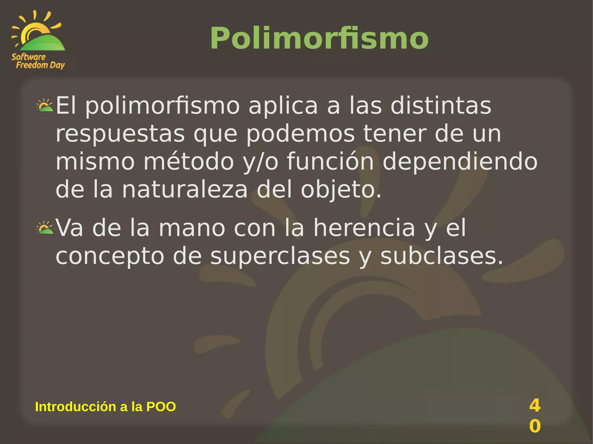 Polimorfismo
El polimorfismo aplica a las distintas
respuestas que podemos tener de un
mismo método y/o función dependiendo
de la naturaleza del objeto.
Va de la mano con la herencia y el
concepto de superclases y subclases.

Introducción a la POO

4
0

 