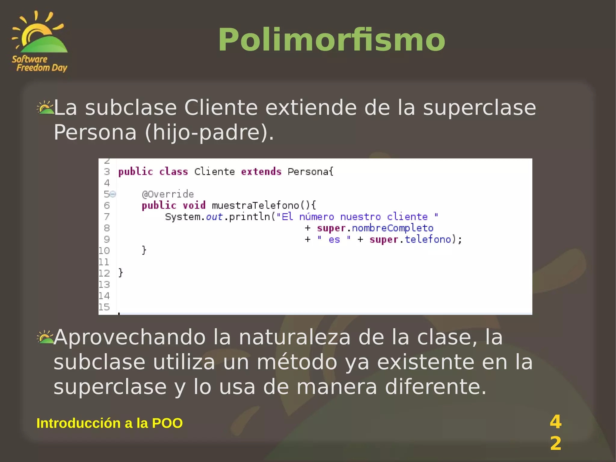Polimorfismo
La subclase Cliente extiende de la superclase
Persona (hijo-padre).

Aprovechando la naturaleza de la clase, la
subclase utiliza un método ya existente en la
superclase y lo usa de manera diferente.
Introducción a la POO

4
2

 