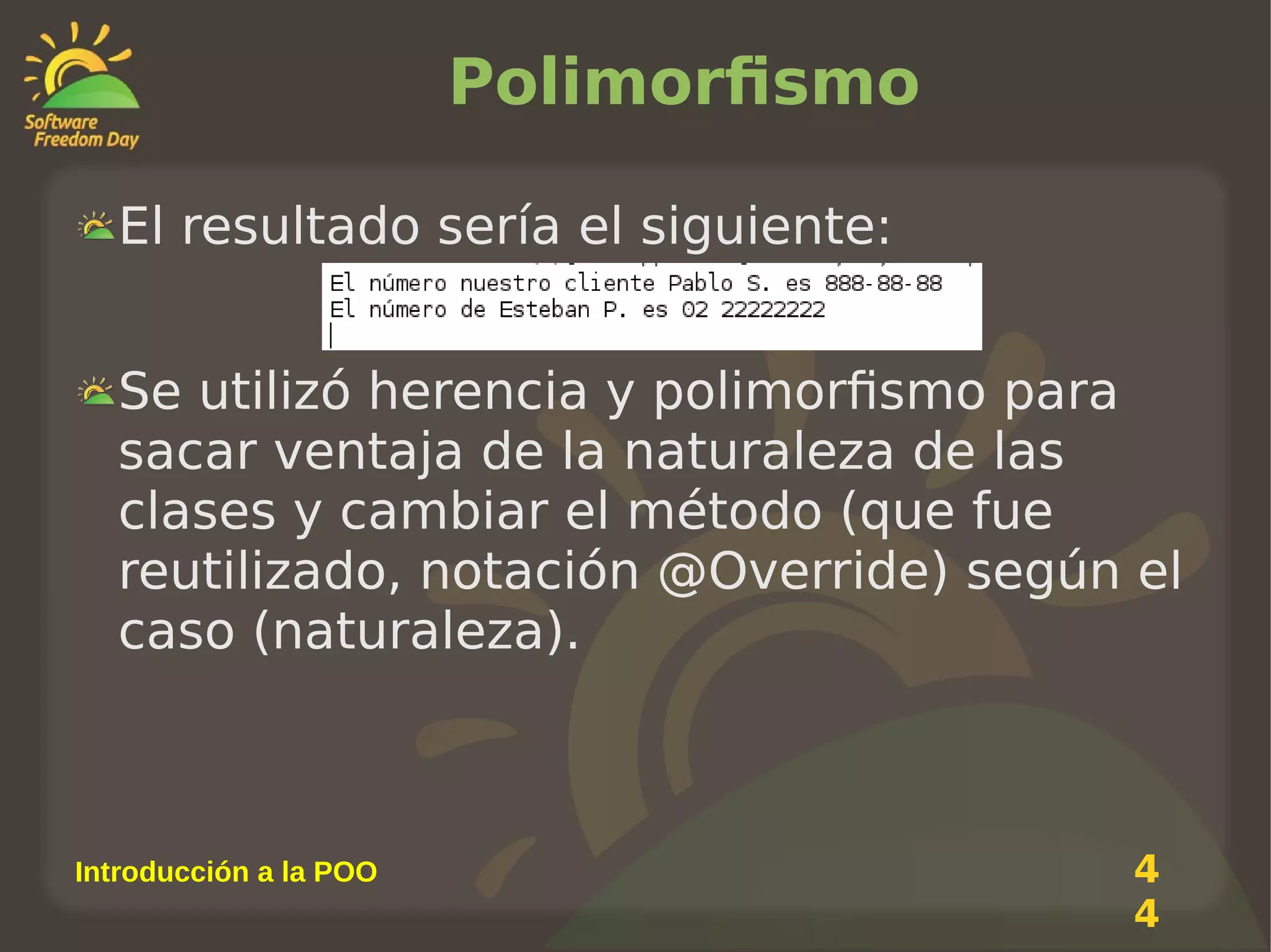 Polimorfismo
El resultado sería el siguiente:
Se utilizó herencia y polimorfismo para
sacar ventaja de la naturaleza de las
clases y cambiar el método (que fue
reutilizado, notación @Override) según el
caso (naturaleza).

Introducción a la POO

4
4

 