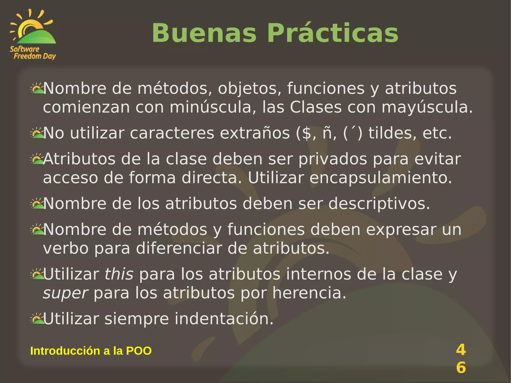 Buenas Prácticas
Nombre de métodos, objetos, funciones y atributos
comienzan con minúscula, las Clases con mayúscula.
No utilizar caracteres extraños ($, ñ, (´) tildes, etc.
Atributos de la clase deben ser privados para evitar
acceso de forma directa. Utilizar encapsulamiento.
Nombre de los atributos deben ser descriptivos.
Nombre de métodos y funciones deben expresar un
verbo para diferenciar de atributos.
Utilizar this para los atributos internos de la clase y
super para los atributos por herencia.
Utilizar siempre indentación.
Introducción a la POO

4
6

 