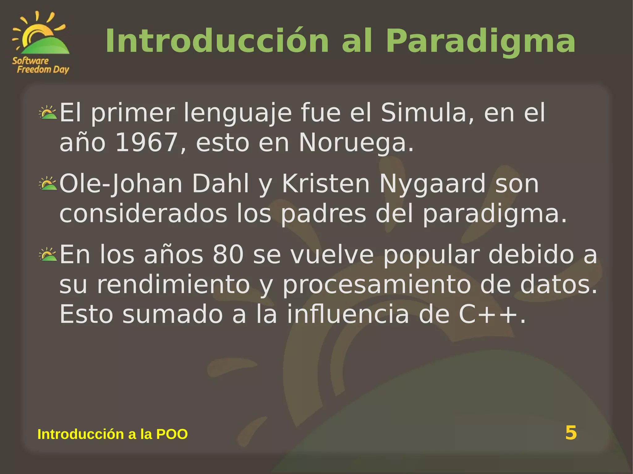 Introducción al Paradigma
El primer lenguaje fue el Simula, en el
año 1967, esto en Noruega.
Ole-Johan Dahl y Kristen Nygaard son
considerados los padres del paradigma.
En los años 80 se vuelve popular debido a
su rendimiento y procesamiento de datos.
Esto sumado a la influencia de C++.

Introducción a la POO

5

 