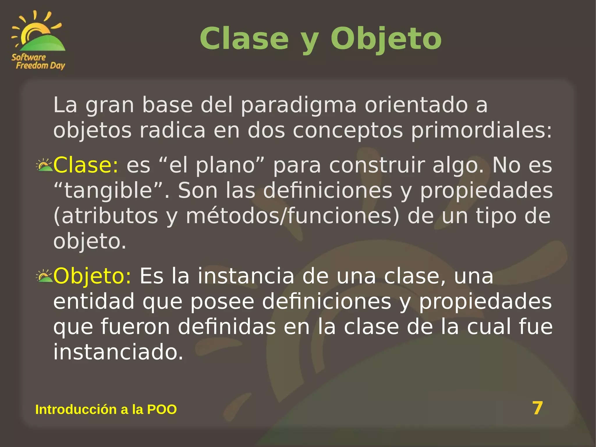 Clase y Objeto
La gran base del paradigma orientado a
objetos radica en dos conceptos primordiales:
Clase: es “el plano” para construir algo. No es
“tangible”. Son las definiciones y propiedades
(atributos y métodos/funciones) de un tipo de
objeto.
Objeto: Es la instancia de una clase, una
entidad que posee definiciones y propiedades
que fueron definidas en la clase de la cual fue
instanciado.
Introducción a la POO

7

 