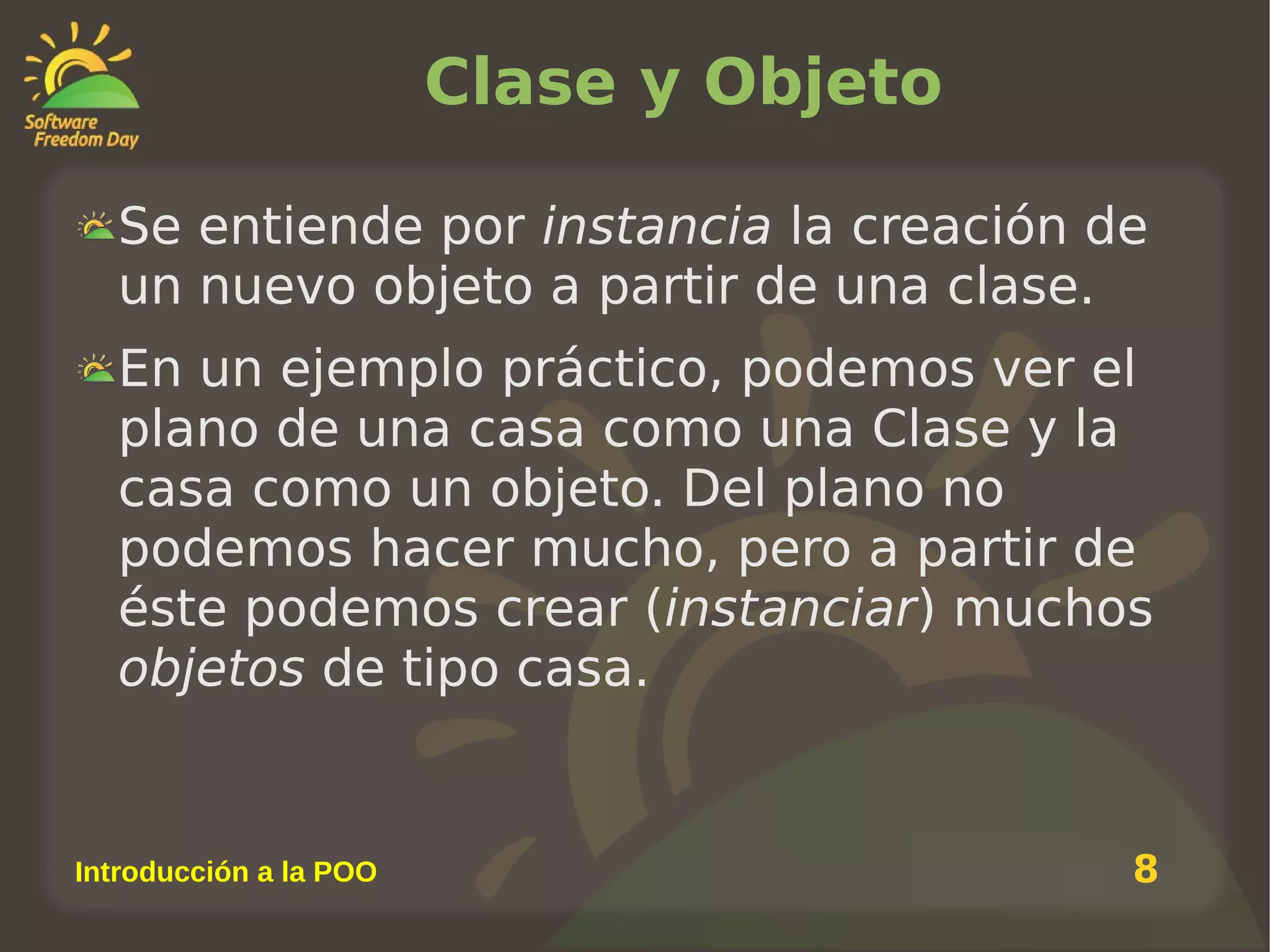 Clase y Objeto
Se entiende por instancia la creación de
un nuevo objeto a partir de una clase.
En un ejemplo práctico, podemos ver el
plano de una casa como una Clase y la
casa como un objeto. Del plano no
podemos hacer mucho, pero a partir de
éste podemos crear (instanciar) muchos
objetos de tipo casa.

Introducción a la POO

8

 