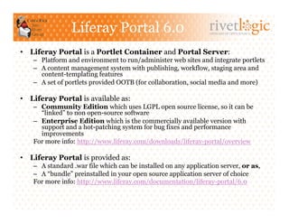 Liferay Portal 6.0                               ARTISANS OF OPEN SOURCE




•  Liferay Portal is a Portlet Container and Portal Server:
    –  Platform and environment to run/administer web sites and integrate portlets
    –  A content management system with publishing, workflow, staging area and
       content-templating features
    –  A set of portlets provided OOTB (for collaboration, social media and more)

•  Liferay Portal is available as:
    –  Community Edition which uses LGPL open source license, so it can be
       “linked” to non open-source software
    –  Enterprise Edition which is the commercially available version with
       support and a hot-patching system for bug fixes and performance
       improvements
    For more info: http://www.liferay.com/downloads/liferay-portal/overview

•  Liferay Portal is provided as:
    –  A standard .war file which can be installed on any application server, or as,
    –  A “bundle” preinstalled in your open source application server of choice
    For more info: http://www.liferay.com/documentation/liferay-portal/6.0
 