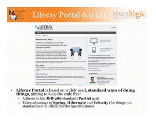 Liferay Portal 6.0 (2)                          ARTISANS OF OPEN SOURCE




•  Liferay Portal is based on widely used, standard ways of doing
   things, aiming to keep the code free:
   –  Adheres to the JSR-286 standard (Portlet 2.0)
   –  Takes advantage of Spring, Hibernate and Velocity (for things not
      standardized in official Portlet Specifications)
 