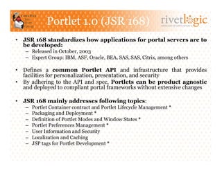 Portlet 1.0 (JSR 168)                             ARTISANS OF OPEN SOURCE




•  JSR 168 standardizes how applications for portal servers are to
   be developed:
   –  Released in October, 2003
   –  Expert Group: IBM, ASF, Oracle, BEA, SAS, SAS, Citrix, among others

•  Defines a common Portlet API and infrastructure that provides
   facilities for personalization, presentation, and security
•  By adhering to the API and spec, Portlets can be product agnostic
   and deployed to compliant portal frameworks without extensive changes

•  JSR 168 mainly addresses following topics:
   –    Portlet Container contract and Portlet Lifecycle Management *
   –    Packaging and Deployment *
   –    Definition of Portlet Modes and Window States *
   –    Portlet Preferences Management *
   –    User Information and Security
   –    Localization and Caching
   –    JSP tags for Portlet Development *
 