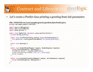 Contract and Lifecycle (2)                                           ARTISANS OF OPEN SOURCE




•  Let’s create a Portlet class printing a greeting from init parameter:

  File: /WEB-INF/src/com/sample/generic/portlets/RawPortlet.java
  package com.sample.generic.portlets;	

  import java.io.IOException;	
  import java.io.PrintWriter;	
  import javax.portlet.*;	

  public class RawPortlet implements javax.portlet.Portlet {	
    private String greeting;	

       public void init(PortletConfig config) throws PortletException {	
          this.greeting = config.getInitParameter("init-param-greeting");	
       }	

       public void destroy() {	
       }	

   public void render(RenderRequest request, RenderResponse response)	
      throws PortletException, IOException {	
      PrintWriter writer = response.getWriter();	
      writer.write(String.format("<p>%s</p>”, greeting));	
      writer.close();	
   }	

       public void processAction(ActionRequest request, ActionResponse response)	
          throws PortletException, IOException {	
       }	
  }	
 
