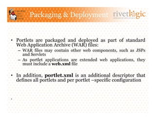 Packaging & Deployment                   ARTISANS OF OPEN SOURCE




•  Portlets are packaged and deployed as part of standard
   Web Application Archive (WAR) files:
    –  WAR files may contain other web components, such as JSPs
       and Servlets
    –  As portlet applications are extended web applications, they
       must include a web.xml file

•  In addition, portlet.xml is an additional descriptor that
   defines all portlets and per portlet –specific configuration


.
 