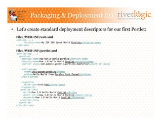 Packaging & Deployment (2)                                         ARTISANS OF OPEN SOURCE




•  Let’s create standard deployment descriptors for our first Portlet:
  File: /WEB-INF/web.xml
  <web-app ...>	
       	<display-name>My JSR 168 Speak World Portlets</display-name>	
  </web-app>	

  File: /WEB-INF/portlet.xml
  <portlet-app ...>	
    <portlet>	
      <portlet-name>raw-hello-world-portlet</portlet-name>	
      <display-name>Raw 1.0 Hello World Portlet</display-name>	
      <portlet-class>com.sample.generic.portlets.RawPortlet</portlet-class>	

      <init-param>	
        <name>init-param-greeting</name>	
        <value>Hello World from Portlet Init Param!!</value>	
      </init-param>	

      <supports>	
        <mime-type>text/html</mime-type>	
      </supports>	
     <portlet-info>	
       <title>Raw 1.0 Hello World Portlet</title>	
       <short-title>Raw 1.0 Hello World Portlet</short-title>	
       <keywords>Raw 1.0 Hello World Portlet</keywords>	
     </portlet-info>	
    </portlet>	
  </portlet-app> 	
 