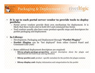 Packaging & Deployment (3)                                     ARTISANS OF OPEN SOURCE




•  It is up to each portal server vendor to provide tools to deploy
   portlets:
   –  Portal server vendors provide their own mechanism for deployment. It is
      likely that these tools exist in both GUI and command line forms
   –  Tool vendors usually also have some product-specific steps and descriptors for
      portlet packaging and deployment

•  In Liferay:
   –  Development, Packaging and Deployment through “Portlet Plugins”
   –  Portlet Plugins can be “hot deployed” from either Control Panel and
      Command Line (Ant)

   –  Some additional deployment descriptors are required:
       •  liferay-plugin-package.properties: general description about the plugin and
          dependencies (for built-in jar and tag libraries)

       •  liferay-portlet.xml: product –specific metadata for the portlets the plugin contains

       •  liferay-display.xml: display information and categorization for the portlet
 