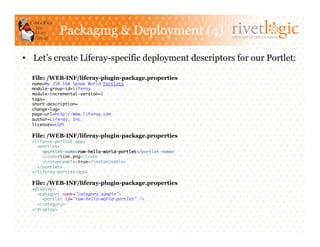 Packaging & Deployment (4)                        ARTISANS OF OPEN SOURCE




•  Let’s create Liferay-specific deployment descriptors for our Portlet:

  File: /WEB-INF/liferay-plugin-package.properties
  name=My JSR 168 Speak World Portlets	
  module-group-id=liferay	
  module-incremental-version=1	
  tags=	
  short-description=	
  change-log=	
  page-url=http://www.liferay.com	
  author=Liferay, Inc.	
  licenses=LGPL	

  File: /WEB-INF/liferay-plugin-package.properties
  <liferay-portlet-app>	
    <portlet>	
      <portlet-name>raw-hello-world-portlet</portlet-name>	
      <icon>/icon.png</icon>	
      <instanceable>true</instanceable>	
    </portlet>	
  </liferay-portlet-app>	

  File: /WEB-INF/liferay-plugin-package.properties
  <display>	
    <category name="category.sample">	
      <portlet id="raw-hello-world-portlet" />	
    </category>	
  </display>	
 