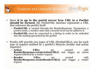 Contract and Lifecycle Revisited               ARTISANS OF OPEN SOURCE




•  Since it is up to the portal server how URL to a Portlet
   should be formed, the PortletURL interface represents a URL
   that reference the portlet itself:
   –  PortletURL is created through the RenderResponse. Parameters, a
      portlet mode, a window state and a security level can be added to it
   –  PortletURL must be converted to a String in order to be embeded
      into the markup generated by the portlet

•  Portlet API provide two types of URL (PortletURLs), one for each
   type of request enabled by a portlet’s lifecycle (render and action
   requests):
   –  Action            URLs            are  created    with
      RenderResponse.createActionURL() and trigger an action
      request followed by a render request.
   –  Render            URLs             are created    with
      RenderResponse.createRenderURL() and trigger a render
      request
 