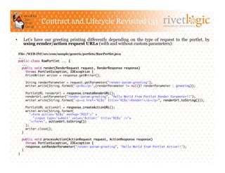 Contract and Lifecycle Revisited (3)                                 ARTISANS OF OPEN SOURCE




•         Let’s have our greeting printing differently depending on the type of request to the portlet, by
          using render/action request URLs (with and without custom parameters):

     File: /WEB-INF/src/com/sample/generic/portlets/RawPortlet.java
     ...	
     public class RawPortlet ... {	
        ...	
        public void render(RenderRequest request, RenderResponse response)	
          throws PortletException, IOException {	
          PrintWriter writer = response.getWriter();	

            String renderParameter = request.getParameter("render-param-greeting");	
            writer.write(String.format("<p>%s</p>",(renderParameter != null)? renderParameter : greeting));	

            PortletURL renderUrl = response.createRenderURL();	
            renderUrl.setParameter("render-param-greeting”, "Hello World from Portlet Render Parameter!!");	
            writer.write(String.format("<p><a href='%1$s' title='%1$s'>Render!</a></p>”, renderUrl.toString()));	

            PortletURL actionUrl = response.createActionURL();	
            writer.write(String.format(	
              "<form action='%1$s' method='POST'>" +	
                "<input type='submit' value='Action!' title='%1$s' />"+	
              "</form>", actionUrl.toString())	
            );	
            writer.close();	
       }	

          public void processAction(ActionRequest request, ActionResponse response)	
             throws PortletException, IOException {	
             response.setRenderParameter("render-param-greeting”, "Hello World from Portlet Action!!");	
          }	
     }	
 