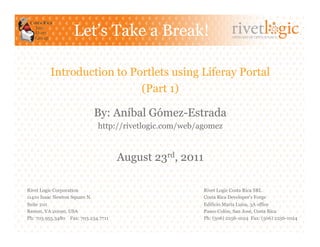 Let’s Take a Break!                               ARTISANS OF OPEN SOURCE




         Introduction to Portlets using Liferay Portal
                           (Part 1)

                           By: Aníbal Gómez-Estrada
                             http://rivetlogic.com/web/agomez


                                     August 23rd, 2011

Rivet Logic Corporation                                  Rivet Logic Costa Rica SRL
11410 Isaac Newton Square N.                             Costa Rica Developer's Forge
Suite 210                                                Edificio María Luisa, 3A office
Reston, VA 20190, USA                                    Paseo Colón, San José, Costa Rica
Ph: 703.955.3480 Fax: 703.234.7711                       Ph: (506) 2256-1024 Fax: (506) 2256-1024
 