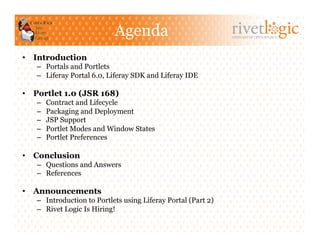 Agenda                             ARTISANS OF OPEN SOURCE




•  Introduction
   –  Portals and Portlets
   –  Liferay Portal 6.0, Liferay SDK and Liferay IDE

•  Portlet 1.0 (JSR 168)
   –    Contract and Lifecycle
   –    Packaging and Deployment
   –    JSP Support
   –    Portlet Modes and Window States
   –    Portlet Preferences

•  Conclusion
   –  Questions and Answers
   –  References

•  Announcements
   –  Introduction to Portlets using Liferay Portal (Part 2)
   –  Rivet Logic Is Hiring!
 