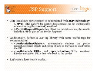 JSP Support                           ARTISANS OF OPEN SOURCE




•  JSR 168 allows portlet pages to be rendered with JSP technology
   –  A MVC –like pattern for portlet development can be implemented
      when executing the render() method.
   –  A PortletRequestDispatcher object is available and may be used to
      include a JSP as part of the Portlet response

•  Additionally, defines a JSP tag library with some useful tags for
   common tasks:
   –  <portlet:defineObjects>: automatically declares the portlet
      request, response objects and config objects so they can be used within
      the JSP
   –  <portlet:renderURL> and <portlet:actionURL>: construct
      Render and Action URLs that refer back to the portlet

•  Let’s take a look how it works…
 