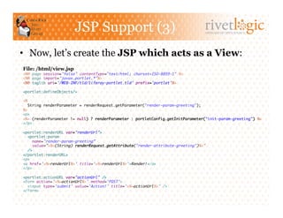 JSP Support (3)                                           ARTISANS OF OPEN SOURCE




•  Now, let’s create the JSP which acts as a View:
File: /html/view.jsp
<%@ page session="false" contentType="text/html; charset=ISO-8859-1" %>	
<%@ page import="javax.portlet.*"%>	
<%@ taglib uri='/WEB-INF/tld/liferay-portlet.tld' prefix='portlet'%>	

<portlet:defineObjects/>	

<%	
  String renderParameter = renderRequest.getParameter("render-param-greeting");	
%>	
<p>	
<%= (renderParameter != null) ? renderParameter : portletConfig.getInitParameter("init-param-greeting") %>	
</p>	

<portlet:renderURL var="renderUrl">	
  <portlet:param	
     name="render-param-greeting”	
     value="<%=(String) renderRequest.getAttribute("render-attribute-greeting")%>”	
  />	
</portlet:renderURL>	
<p>	
<a href='<%=renderUrl%>' title='<%=renderUrl%>'>Render!</a>	
</p>	

<portlet:actionURL var="actionUrl" />	
<form action='<%=actionUrl%>' method='POST'>	
  <input type='submit' value='Action!' title='<%=actionUrl%>' />	
</form>	
 