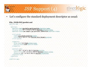 JSP Support (4)                                      ARTISANS OF OPEN SOURCE




•  Let’s configure the standard deployment descriptor as usual:

  File: /WEB-INF/portlet.xml
  <portlet-app ...>	
    ...	
    <portlet>	
      <portlet-name>jsp-hello-world-portlet</portlet-name>	
      <display-name>JSP 1.0 Hello World Portlet</display-name>	
      <portlet-class>com.sample.jsp.portlets.JSPPortlet</portlet-class>	

      <init-param>	
        <name>init-param-greeting</name>	
        <value>Hello World from Portlet Init Param!!</value>	
      </init-param>	

      <supports>	
        <mime-type>text/html</mime-type>	
        <portlet-mode>VIEW</portlet-mode>	
      </supports>	

      <portlet-info>	
         <title>JSP 1.0 Hello World Portlet</title>	
         <short-title>JSP 1.0 Hello World Portlet</short-title>	
         <keywords>JSP 1.0 Hello World Portlet</keywords>	
      </portlet-info>	
    </portlet>	
    ...	
  </portlet-app> 	
 