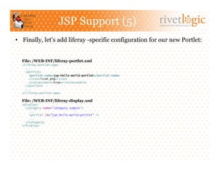 JSP Support (5)                         ARTISANS OF OPEN SOURCE




•  Finally, let’s add liferay -specific configuration for our new Portlet:


  File: /WEB-INF/liferay-portlet.xml
  <liferay-portlet-app>	
    ...	
    <portlet>	
      <portlet-name>jsp-hello-world-portlet</portlet-name>	
      <icon>/icon.png</icon>	
      <instanceable>true</instanceable>	
    </portlet>	
    ...	
  </liferay-portlet-app>	

  File: /WEB-INF/liferay-display.xml
  <display>	
    <category name="category.sample">	
      ...	
      <portlet id=”jsp-hello-world-portlet" />	
      ...	
    </category>	
  </display>	
 