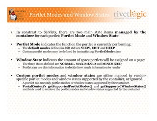 Portlet Modes and Window States                               ARTISANS OF OPEN SOURCE




•    In constrast to Servlets, there are two main state items managed by the
     container for each portlet: Portlet Mode and Window State

•    Portlet Mode indicates the function the portlet is currently performing:
      –  The default modes defined in JSR 168 are VIEW, EDIT and HELP
      –  Custom portlet modes may be defined by instantiating PortletMode class

•    Window State indicates the amount of space portlets will be assigned on a page:
      –  The three states defined are NORMAL, MAXIMIZED and MINIMIZED
      –  Portlet can use this information to decide how much information to render

•    Custom portlet modes and window states are either mapped to vendor-
     specific portlet modes and window states supported by the container, or ignored.
      –  A portlet can use only portlet modes or window states supported by the container
      –  PortalContext's getSupportedPortletModes() and getSupportedWindowStates()
         methods used to retrieve the portlet modes and window states supported by the container
 