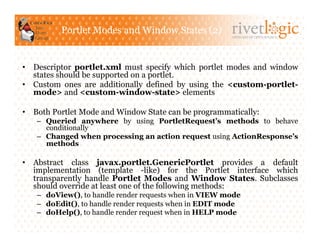 Portlet Modes and Window States (2)
                                                        ARTISANS OF OPEN SOURCE




•  Descriptor portlet.xml must specify which portlet modes and window
   states should be supported on a portlet.
•  Custom ones are additionally defined by using the <custom-portlet-
   mode> and <custom-window-state> elements

•  Both Portlet Mode and Window State can be programmatically:
   –  Queried anywhere by using PortletRequest’s methods to behave
      conditionally
   –  Changed when processing an action request using ActionResponse’s
      methods

•  Abstract class javax.portlet.GenericPortlet provides a default
   implementation (template -like) for the Portlet interface which
   transparently handle Portlet Modes and Window States. Subclasses
   should override at least one of the following methods:
   –  doView(), to handle render requests when in VIEW mode
   –  doEdit(), to handle render requests when in EDIT mode
   –  doHelp(), to handle render request when in HELP mode
 