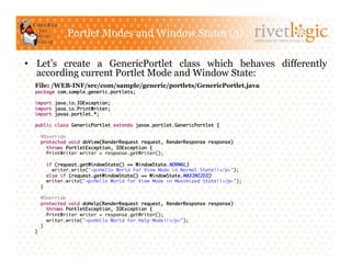 Portlet Modes and Window States (3)
                                                                                   ARTISANS OF OPEN SOURCE




•  Let’s create a GenericPortlet class which behaves differently
   according current Portlet Mode and Window State:
  File: /WEB-INF/src/com/sample/generic/portlets/GenericPortlet.java
  package com.sample.generic.portlets;	

  import java.io.IOException;	
  import java.io.PrintWriter;	
  import javax.portlet.*;	

  public class GenericPortlet extends javax.portlet.GenericPortlet {	

    @Override	
    protected void doView(RenderRequest request, RenderResponse response)	
      throws PortletException, IOException {	
      PrintWriter writer = response.getWriter();	

         if (request.getWindowState() == WindowState.NORMAL)	
           writer.write("<p>Hello World for View Mode in Normal State!!</p>");	
         else if (request.getWindowState() == WindowState.MAXIMIZED)	
         writer.write("<p>Hello World for View Mode in Maximized State!!</p>");	
    }	

    @Override	
    protected void doHelp(RenderRequest request, RenderResponse response)	
       throws PortletException, IOException {	
       PrintWriter writer = response.getWriter();	
       writer.write("<p>Hello World for Help Mode!!</p>");	
    }	
  }	
 
