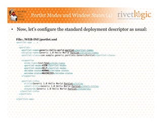 Portlet Modes and Window States (4)
                                                                                   ARTISANS OF OPEN SOURCE




•  Now, let’s configure the standard deployment descriptor as usual:

  File: /WEB-INF/portlet.xml
  <portlet-app ...>	
    ...	
    <portlet>	
      <portlet-name>generic-hello-world-portlet</portlet-name>	
      <display-name>Generic 1.0 Hello World Portlet</display-name>	
      <portlet-class>com.sample.generic.portlets.GenericPortlet</portlet-class>	

      <supports>	
        <mime-type>text/html</mime-type>	
        <portlet-mode>VIEW</portlet-mode>	
        <portlet-mode>HELP</portlet-mode>	
        <window-state>NORMAL</window-state>	
        <window-state>MAXIMIZED</window-state>	
      </supports>	

      <portlet-info>	
         <title>Generic 1.0 Hello World Portlet</title>	
         <short-title>Generic 1.0 Hello World Portlet</short-title>	
         <keywords>Generic 1.0 Hello World Portlet</keywords>	
     </portlet-info>	
    </portlet>	
    ...	
  </portlet-app> 	
 