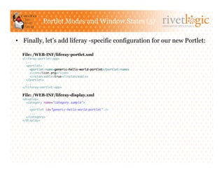 Portlet Modes and Window States (5)
                                                                  ARTISANS OF OPEN SOURCE




•  Finally, let’s add liferay -specific configuration for our new Portlet:

  File: /WEB-INF/liferay-portlet.xml
  <liferay-portlet-app>	
    ...	
    <portlet>	
      <portlet-name>generic-hello-world-portlet</portlet-name>	
      <icon>/icon.png</icon>	
      <instanceable>true</instanceable>	
    </portlet>	
    ...	
  </liferay-portlet-app>	

  File: /WEB-INF/liferay-display.xml
  <display>	
    <category name="category.sample">	
      ...	
      <portlet id=”generic-hello-world-portlet" />	
      ...	
    </category>	
  </display>	
 