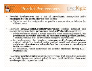 Portlet Preferences                            ARTISANS OF OPEN SOURCE




•  Portlet Preferences are a set of persistent name/value pairs
   managed by the container for each portlet
    –  To be be used for configuration or provide a custom view or behavior for
       different users

•  Interface javax.portlet.PortletPreferences enables retrieval and
   storage through methods getValues() and setValues(), respectively:
    –  PortletPreferences object is always accessible when processing requests, but
       preference attributes can only be modified during processAction().
       The store() method must be invoked for changes to be permanent
    –  By implementing the interface javax.portlet.PreferencesValidator,
       method validate() is invoked during method store() and allows custom
       validation of preference values before the container writes changes
       to the data store
    –  By convention, Portlet Preferences are usually modified during EDIT
       Portlet Mode

•  Descriptor portlet.xml must define preferences that should be available
   on a portlet (name and default value). If used, PortletValidator class must
   also be specified in portlet.xml
 