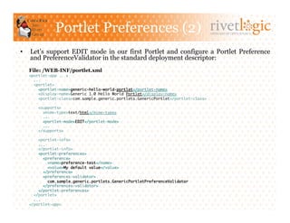 Portlet Preferences (2)                                               ARTISANS OF OPEN SOURCE




•    Let’s support EDIT mode in our first Portlet and configure a Portlet Preference
     and PreferenceValidator in the standard deployment descriptor:
     File: /WEB-INF/portlet.xml
     <portlet-app ...>	
       ...	
       <portlet>	
         <portlet-name>generic-hello-world-portlet</portlet-name>	
         <display-name>Generic 1.0 Hello World Portlet</display-name>	
         <portlet-class>com.sample.generic.portlets.GenericPortlet</portlet-class>	

         <supports>	
           <mime-type>text/html</mime-type>	
           ...	
           <portlet-mode>EDIT</portlet-mode>	
           ...	
         </supports>	

         <portlet-info>	
         ...	
         </portlet-info>	
         <portlet-preferences>	
            <preference>	
              <name>preference-test</name>	
              <value>My default value</value>	
            </preference>	
            <preferences-validator>	
              com.sample.generic.portlets.GenericPortletPreferenceValidator	
            </preferences-validator>	
         </portlet-preferences>	
       </portlet>	
       ...	
     </portlet-app> 	
 