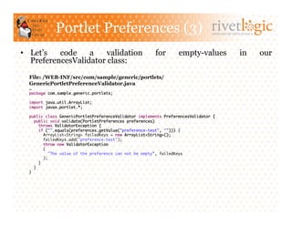 Portlet Preferences (3)                                            ARTISANS OF OPEN SOURCE




•  Let’s   code    a    validation                      for       empty-values                 in         our
   PreferencesValidator class:
  File: /WEB-INF/src/com/sample/generic/portlets/
  GenericPortletPreferenceValidator.java
  …	
  package com.sample.generic.portlets;	

  import java.util.ArrayList;	
  import javax.portlet.*;	

  public class GenericPortletPreferenceValidator implements PreferencesValidator {	
     public void validate(PortletPreferences preferences)	
        throws ValidatorException {	
        if ("".equals(preferences.getValue("preference-test", ""))) {	
           ArrayList<String> failedKeys = new ArrayList<String>();	
           failedKeys.add("preference-test");	
           throw new ValidatorException	
           (	
              "The value of the preference can not be empty”, failedKeys	
           );	
        }	
     }	
  }	
 