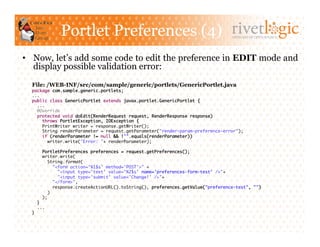 Portlet Preferences (4)                                              ARTISANS OF OPEN SOURCE




•  Now, let’s add some code to edit the preference in EDIT mode and
   display possible validation error:
  File: /WEB-INF/src/com/sample/generic/portlets/GenericPortlet.java
  package com.sample.generic.portlets;	
  ...	
  public class GenericPortlet extends javax.portlet.GenericPortlet {	
    ...	
    @Override	
    protected void doEdit(RenderRequest request, RenderResponse response)	
       throws PortletException, IOException {	
       PrintWriter writer = response.getWriter();	
       String renderParameter = request.getParameter("render-param-preference-error");	
       if (renderParameter != null && !"".equals(renderParameter))	
         writer.write("Error: "+ renderParameter);	

       PortletPreferences preferences = request.getPreferences();	
       writer.write(	
          String.format(	
             "<form action='%1$s' method='POST'>" +	
               "<input type='text' value='%2$s' name='preferences-form-test' />"+	
               "<input type='submit' value='Change!' />"+	
             "</form>",	
             response.createActionURL().toString(), preferences.getValue("preference-test", "")	
          )	
       );        	
    }	
    ...	
  }	
 