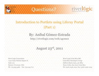 Questions?                            ARTISANS OF OPEN SOURCE




         Introduction to Portlets using Liferay Portal
                           (Part 1)

                           By: Aníbal Gómez-Estrada
                             http://rivetlogic.com/web/agomez


                                     August 23rd, 2011

Rivet Logic Corporation                                  Rivet Logic Costa Rica SRL
11410 Isaac Newton Square N.                             Costa Rica Developer's Forge
Suite 210                                                Edificio María Luisa, 3A office
Reston, VA 20190, USA                                    Paseo Colón, San José, Costa Rica
Ph: 703.955.3480 Fax: 703.234.7711                       Ph: (506) 2256-1024 Fax: (506) 2256-1024
 