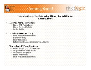Coming Soon!                      ARTISANS OF OPEN SOURCE




               Introduction to Portlets using Liferay Portal (Part 2)
                                  Coming Soon!
•    Liferay Portal Revisited
     –  Liferay SDK Plugin Types
     –  Liferay Portlets (Built-in)
     –  Service Builder

•    Portlets 2.0 (JSR 286)
     –    Inter-Portlet Communication
     –    Resource Serving
     –    Lifecycle Revisited
     –    Enhancements: Annotations and Tag Libraries

•    Tentative: JSF 2.0 Portlets
     –    Portlet Bridges (JSR-301/JSR-329)
     –    Setup and Hello World Portlet
     –    Actions and Navigation
     –    Portlet Preferences
     –    Inter-Portlet Communication
 