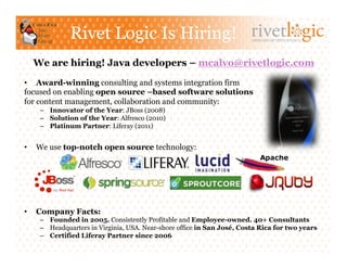 Rivet Logic Is Hiring!                                    ARTISANS OF OPEN SOURCE




     We are hiring! Java developers – mcalvo@rivetlogic.com

•  Award-winning consulting and systems integration firm
focused on enabling open source –based software solutions
for content management, collaboration and community:
      –  Innovator of the Year: JBoss (2008)
      –  Solution of the Year: Alfresco (2010)
      –  Platinum Partner: Liferay (2011)


•    We use top-notch open source technology:




•    Company Facts:
      –  Founded in 2005. Consistently Profitable and Employee-owned. 40+ Consultants
      –  Headquarters in Virginia, USA. Near-shore office in San José, Costa Rica for two years
      –  Certified Liferay Partner since 2006
 