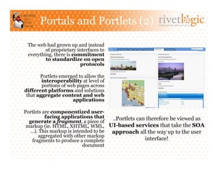 Portals and Portlets (2)                       ARTISANS OF OPEN SOURCE




 The web had grown up and instead
         of proprietary interfaces to
 everything, there is commitment
         to standardize on open
                         protocols

       Portlets emerged to allow the
        interoperability at level of
        portions of web pages across
different platforms and solutions
 that aggregate content and web
                      applications

Portlets are componentized user-
          facing applications that  ..Portlets can therefore be viewed as
  generate a fragment, a piece of
 markup (ie. HTML, XHTML, WML, UI-based services that take the SOA
  …). This markup is intended to be approach all the way up to the user
      aggregated with other markup
   fragments to produce a complete                interface!
                         document
 