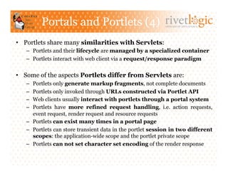 Portals and Portlets (4)                          ARTISANS OF OPEN SOURCE




•  Portlets share many similarities with Servlets:
   –  Portlets and their lifecycle are managed by a specialized container
   –  Portlets interact with web client via a request/response paradigm


•  Some of the aspects Portlets differ from Servlets are:
   –  Portlets only generate markup fragments, not complete documents
   –  Portlets only invoked through URLs constructed via Portlet API
   –  Web clients usually interact with portlets through a portal system
   –  Portlets have more refined request handling, i.e. action requests,
      event request, render request and resource requests
   –  Portlets can exist many times in a portal page
   –  Portlets can store transient data in the portlet session in two different
      scopes: the application-wide scope and the portlet private scope
   –  Portlets can not set character set encoding of the render response
 