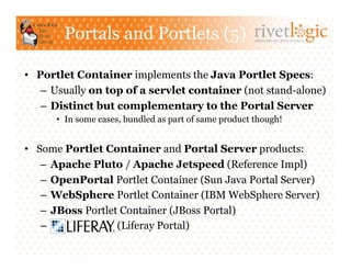 Portals and Portlets (5)                       ARTISANS OF OPEN SOURCE




•  Portlet Container implements the Java Portlet Specs:
    –  Usually on top of a servlet container (not stand-alone)
    –  Distinct but complementary to the Portal Server
      •  In some cases, bundled as part of same product though!


•  Some Portlet Container and Portal Server products:
    –  Apache Pluto / Apache Jetspeed (Reference Impl)
    –  OpenPortal Portlet Container (Sun Java Portal Server)
    –  WebSphere Portlet Container (IBM WebSphere Server)
    –  JBoss Portlet Container (JBoss Portal)
    –               (Liferay Portal)
 