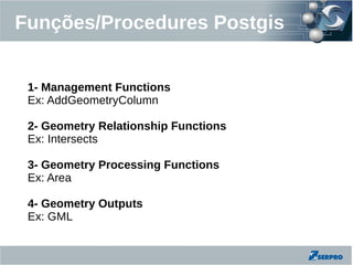 Funções/Procedures Postgis


 1- Management Functions
 Ex: AddGeometryColumn

 2- Geometry Relationship Functions
 Ex: Intersects

 3- Geometry Processing Functions
 Ex: Area

 4- Geometry Outputs
 Ex: GML
 
