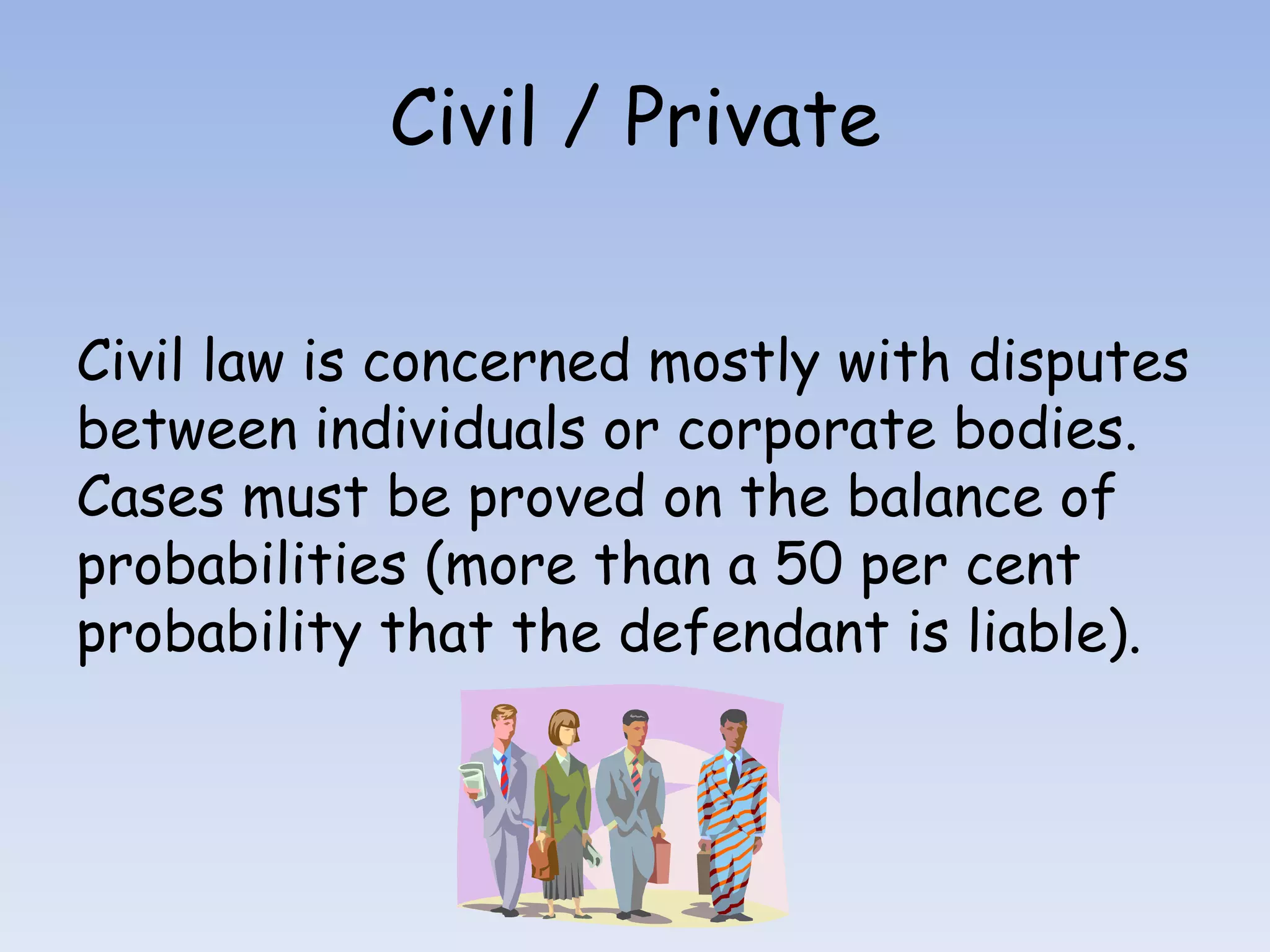 Civil / PrivateCivil law is concerned mostly with disputes between individuals or corporate bodies. Cases must be proved on the balance of probabilities (more than a 50 per cent probability that the defendant is liable).