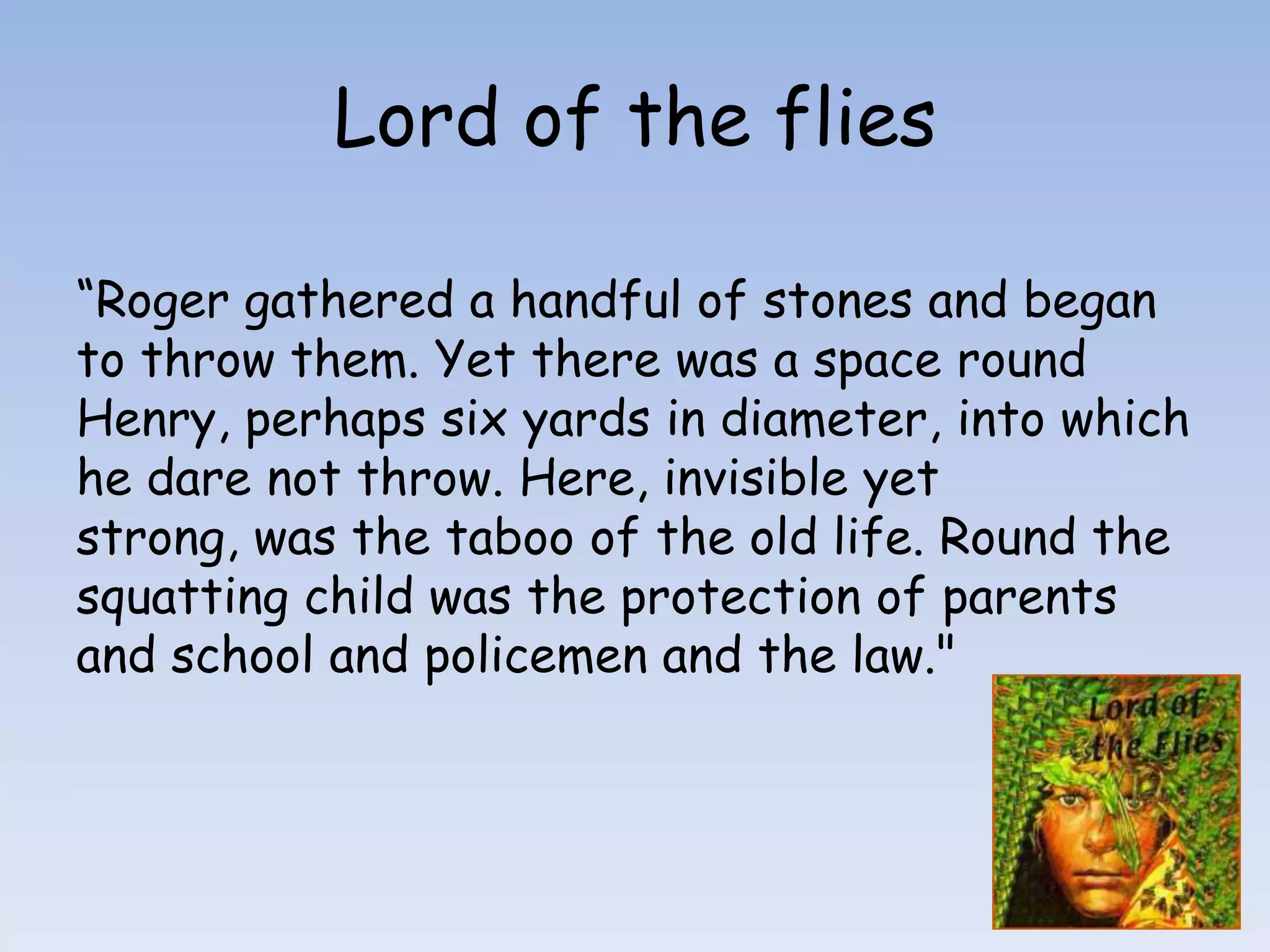 Lord of the flies“Roger gathered a handful of stones and began to throw them. Yet there was a space round Henry, perhaps six yards in diameter, into which he dare not throw. Here, invisible yet strong, was the taboo of the old life. Round the squatting child was the protection of parents and school and policemen and the law."