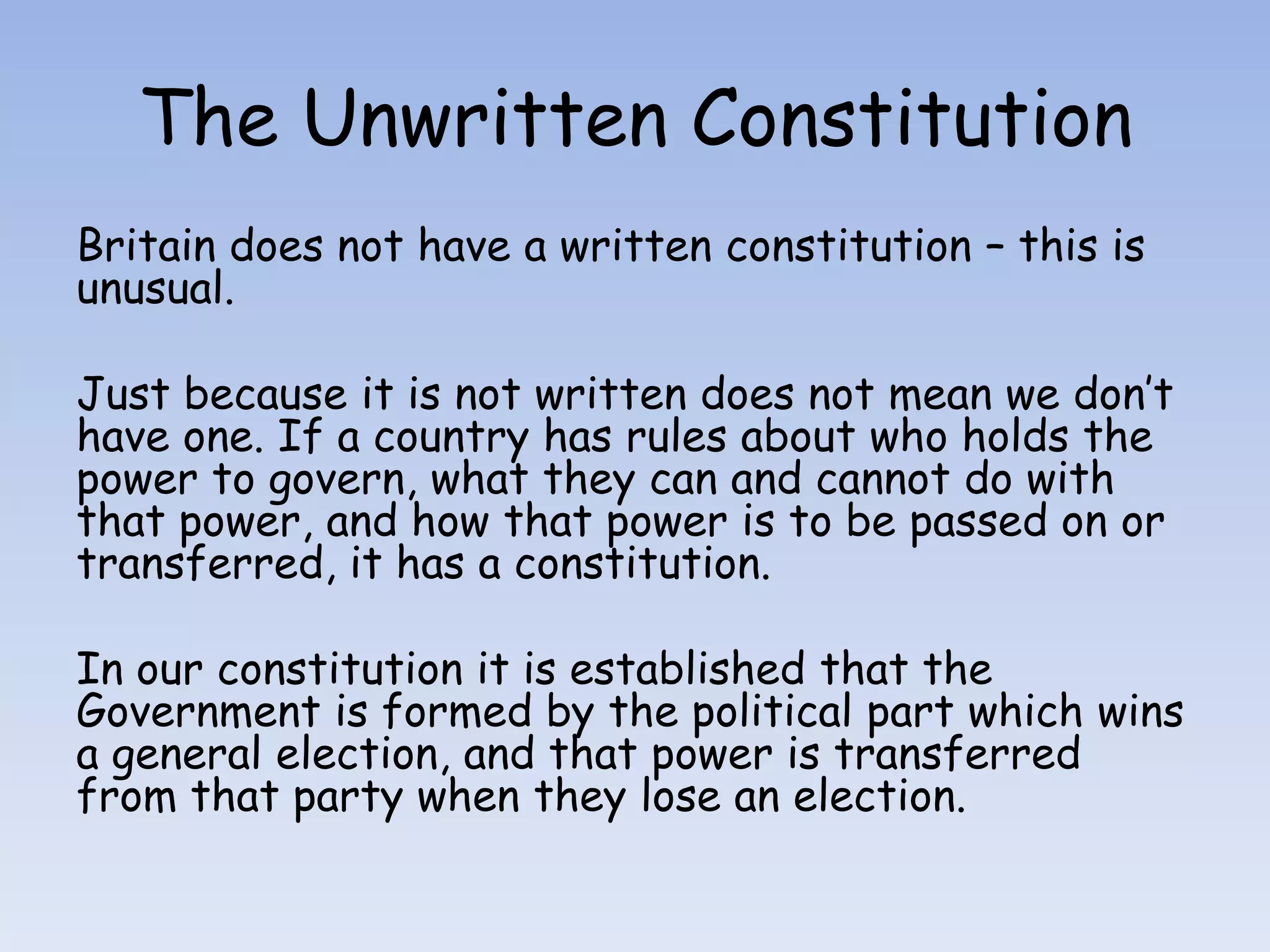 The Unwritten ConstitutionBritain does not have a written constitution – this is unusual. Just because it is not written does not mean we don’t have one. If a country has rules about who holds the power to govern, what they can and cannot do with that power, and how that power is to be passed on or transferred, it has a constitution.In our constitution it is established that the Government is formed by the political part which wins a general election, and that power is transferred from that party when they lose an election.